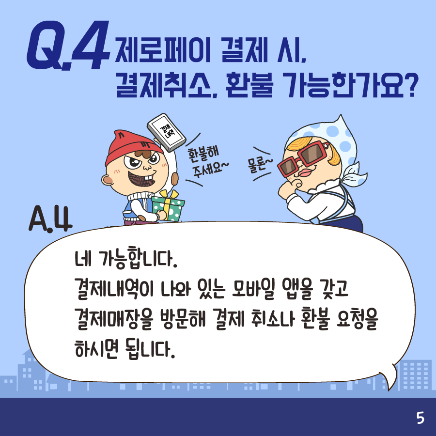 Q4:제로페이 결제 시 결제취소, 환불 가능한가요? A4:네 가능합니다. 결제내역이 나와 있는 모바일 앱을 갖고 결제매장을 방문해 결제 취소나 환불 요청을 하시면 됩니다.